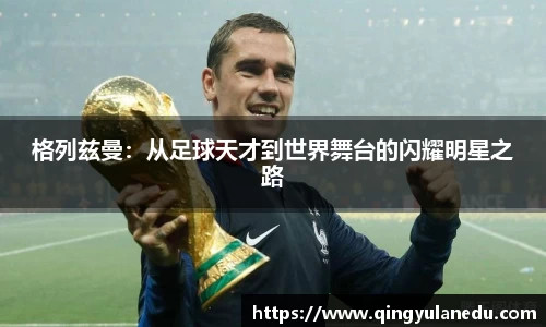格列兹曼：从足球天才到世界舞台的闪耀明星之路